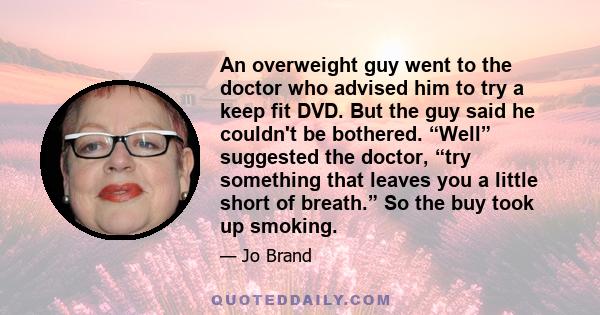 An overweight guy went to the doctor who advised him to try a keep fit DVD. But the guy said he couldn't be bothered. “Well” suggested the doctor, “try something that leaves you a little short of breath.” So the buy