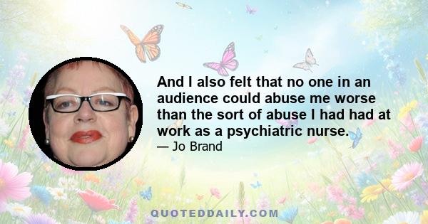 And I also felt that no one in an audience could abuse me worse than the sort of abuse I had had at work as a psychiatric nurse.