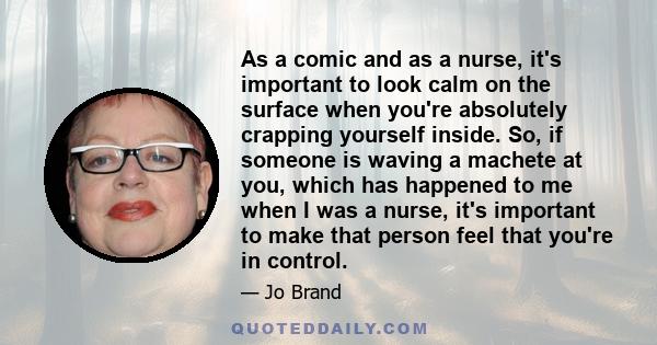 As a comic and as a nurse, it's important to look calm on the surface when you're absolutely crapping yourself inside. So, if someone is waving a machete at you, which has happened to me when I was a nurse, it's