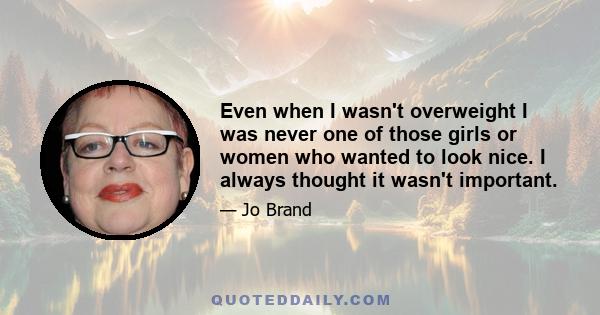 Even when I wasn't overweight I was never one of those girls or women who wanted to look nice. I always thought it wasn't important.