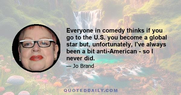 Everyone in comedy thinks if you go to the U.S. you become a global star but, unfortunately, I've always been a bit anti-American - so I never did.