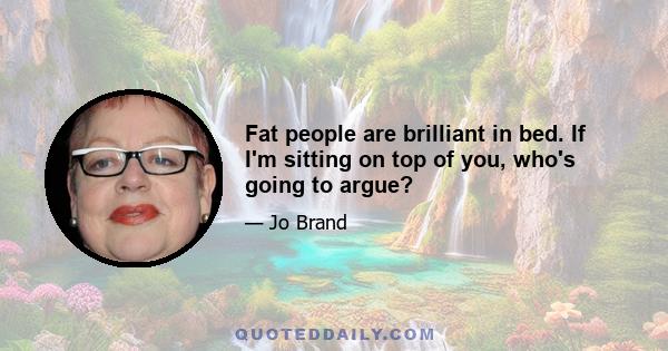 Fat people are brilliant in bed. If I'm sitting on top of you, who's going to argue?