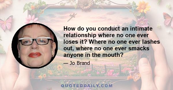 How do you conduct an intimate relationship where no one ever loses it? Where no one ever lashes out, where no one ever smacks anyone in the mouth?