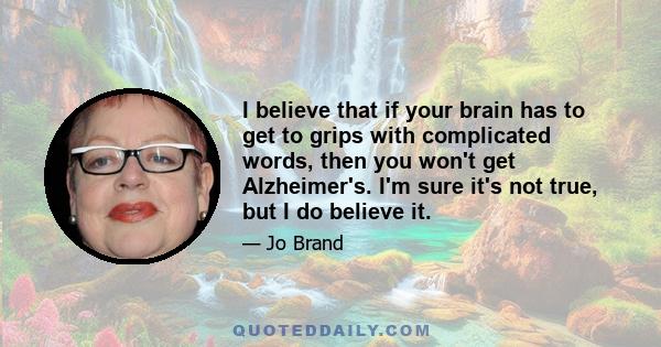 I believe that if your brain has to get to grips with complicated words, then you won't get Alzheimer's. I'm sure it's not true, but I do believe it.