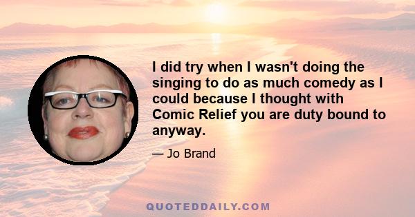 I did try when I wasn't doing the singing to do as much comedy as I could because I thought with Comic Relief you are duty bound to anyway.