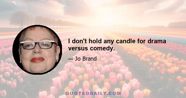 I don't hold any candle for drama versus comedy.