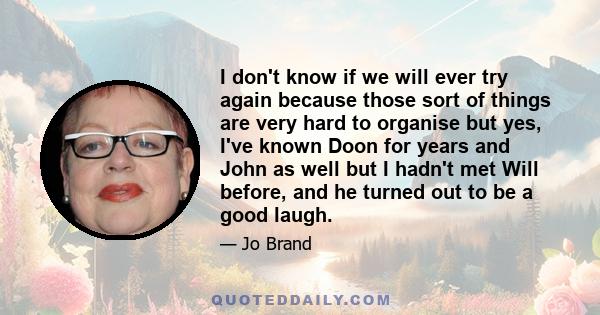 I don't know if we will ever try again because those sort of things are very hard to organise but yes, I've known Doon for years and John as well but I hadn't met Will before, and he turned out to be a good laugh.