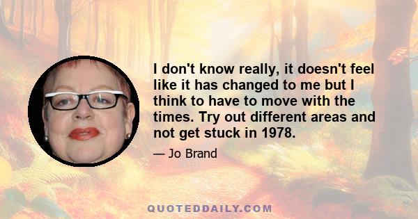 I don't know really, it doesn't feel like it has changed to me but I think to have to move with the times. Try out different areas and not get stuck in 1978.