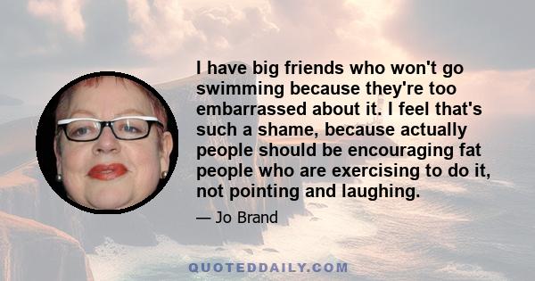 I have big friends who won't go swimming because they're too embarrassed about it. I feel that's such a shame, because actually people should be encouraging fat people who are exercising to do it, not pointing and