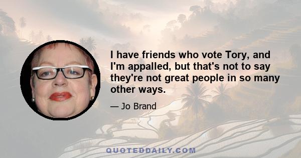 I have friends who vote Tory, and I'm appalled, but that's not to say they're not great people in so many other ways.