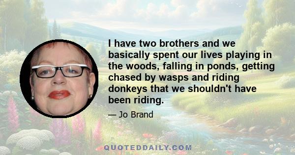 I have two brothers and we basically spent our lives playing in the woods, falling in ponds, getting chased by wasps and riding donkeys that we shouldn't have been riding.