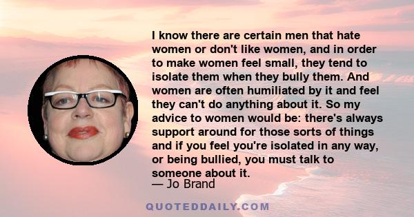 I know there are certain men that hate women or don't like women, and in order to make women feel small, they tend to isolate them when they bully them. And women are often humiliated by it and feel they can't do