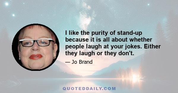 I like the purity of stand-up because it is all about whether people laugh at your jokes. Either they laugh or they don't.