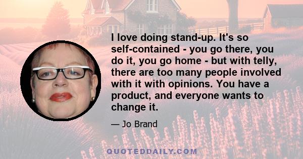 I love doing stand-up. It's so self-contained - you go there, you do it, you go home - but with telly, there are too many people involved with it with opinions. You have a product, and everyone wants to change it.