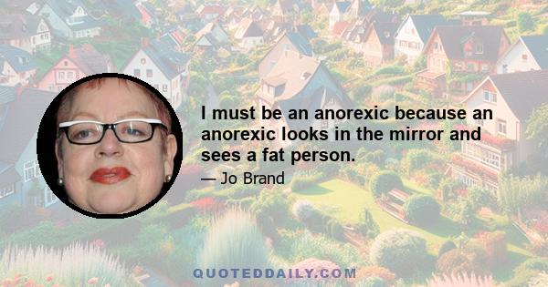 I must be an anorexic because an anorexic looks in the mirror and sees a fat person.