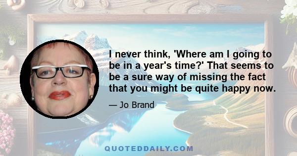 I never think, 'Where am I going to be in a year's time?' That seems to be a sure way of missing the fact that you might be quite happy now.