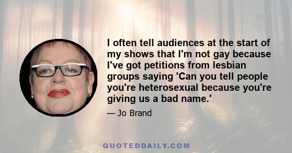 I often tell audiences at the start of my shows that I'm not gay because I've got petitions from lesbian groups saying 'Can you tell people you're heterosexual because you're giving us a bad name.'