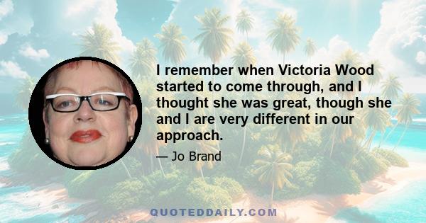 I remember when Victoria Wood started to come through, and I thought she was great, though she and I are very different in our approach.