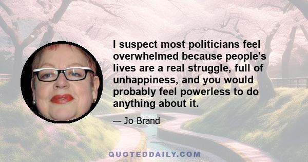 I suspect most politicians feel overwhelmed because people's lives are a real struggle, full of unhappiness, and you would probably feel powerless to do anything about it.