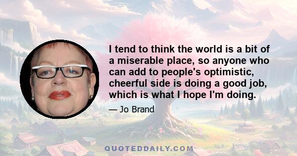 I tend to think the world is a bit of a miserable place, so anyone who can add to people's optimistic, cheerful side is doing a good job, which is what I hope I'm doing.