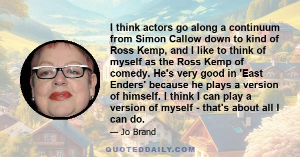 I think actors go along a continuum from Simon Callow down to kind of Ross Kemp, and I like to think of myself as the Ross Kemp of comedy. He's very good in 'East Enders' because he plays a version of himself. I think I 