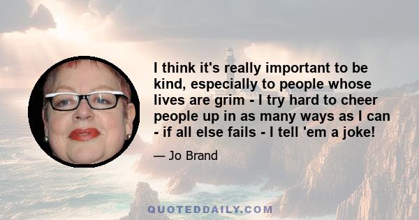 I think it's really important to be kind, especially to people whose lives are grim - I try hard to cheer people up in as many ways as I can - if all else fails - I tell 'em a joke!