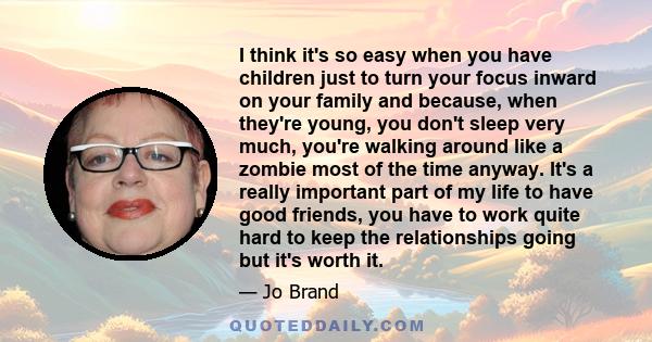 I think it's so easy when you have children just to turn your focus inward on your family and because, when they're young, you don't sleep very much, you're walking around like a zombie most of the time anyway. It's a