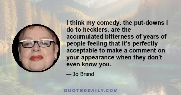 I think my comedy, the put-downs I do to hecklers, are the accumulated bitterness of years of people feeling that it's perfectly acceptable to make a comment on your appearance when they don't even know you.