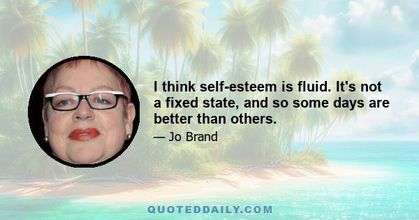 I think self-esteem is fluid. It's not a fixed state, and so some days are better than others.