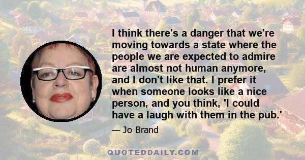 I think there's a danger that we're moving towards a state where the people we are expected to admire are almost not human anymore, and I don't like that. I prefer it when someone looks like a nice person, and you