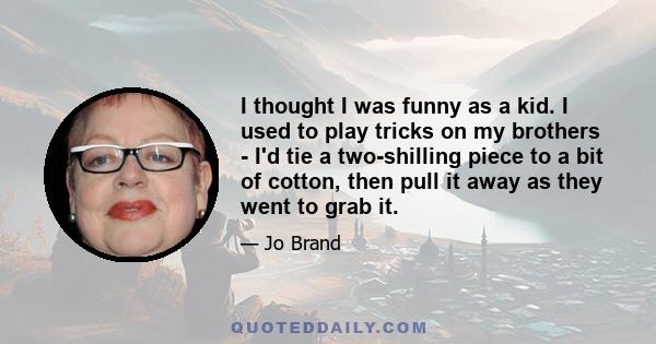I thought I was funny as a kid. I used to play tricks on my brothers - I'd tie a two-shilling piece to a bit of cotton, then pull it away as they went to grab it.