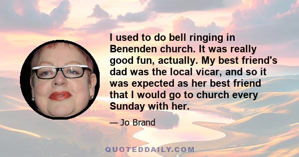 I used to do bell ringing in Benenden church. It was really good fun, actually. My best friend's dad was the local vicar, and so it was expected as her best friend that I would go to church every Sunday with her.