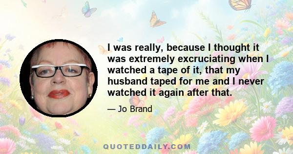 I was really, because I thought it was extremely excruciating when I watched a tape of it, that my husband taped for me and I never watched it again after that.