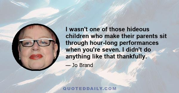 I wasn't one of those hideous children who make their parents sit through hour-long performances when you're seven. I didn't do anything like that thankfully.