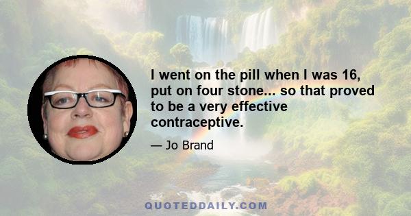 I went on the pill when I was 16, put on four stone... so that proved to be a very effective contraceptive.