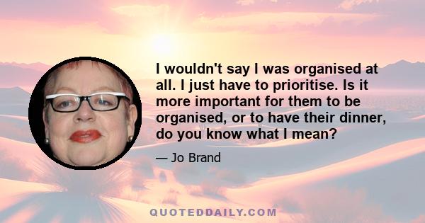 I wouldn't say I was organised at all. I just have to prioritise. Is it more important for them to be organised, or to have their dinner, do you know what I mean?