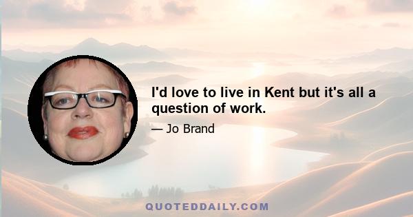 I'd love to live in Kent but it's all a question of work.