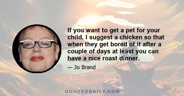 If you want to get a pet for your child, I suggest a chicken so that when they get bored of it after a couple of days at least you can have a nice roast dinner.