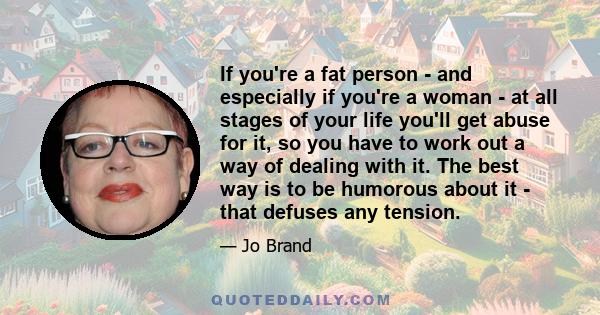 If you're a fat person - and especially if you're a woman - at all stages of your life you'll get abuse for it, so you have to work out a way of dealing with it. The best way is to be humorous about it - that defuses