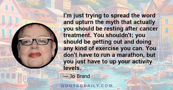 I'm just trying to spread the word and upturn the myth that actually you should be resting after cancer treatment. You shouldn't; you should be getting out and doing any kind of exercise you can. You don't have to run a 