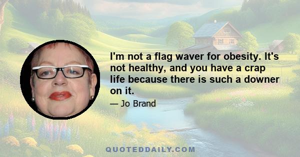 I'm not a flag waver for obesity. It's not healthy, and you have a crap life because there is such a downer on it.