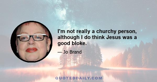 I'm not really a churchy person, although I do think Jesus was a good bloke.