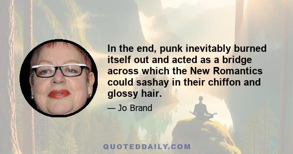 In the end, punk inevitably burned itself out and acted as a bridge across which the New Romantics could sashay in their chiffon and glossy hair.