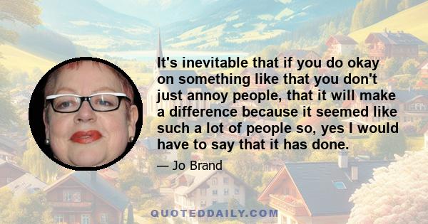 It's inevitable that if you do okay on something like that you don't just annoy people, that it will make a difference because it seemed like such a lot of people so, yes I would have to say that it has done.