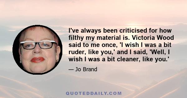 I've always been criticised for how filthy my material is. Victoria Wood said to me once, 'I wish I was a bit ruder, like you,' and I said, 'Well, I wish I was a bit cleaner, like you.'