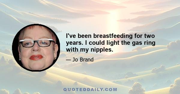 I've been breastfeeding for two years. I could light the gas ring with my nipples.