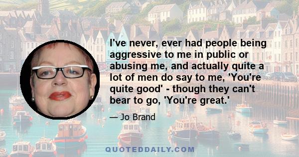 I've never, ever had people being aggressive to me in public or abusing me, and actually quite a lot of men do say to me, 'You're quite good' - though they can't bear to go, 'You're great.'