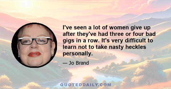 I've seen a lot of women give up after they've had three or four bad gigs in a row. It's very difficult to learn not to take nasty heckles personally.