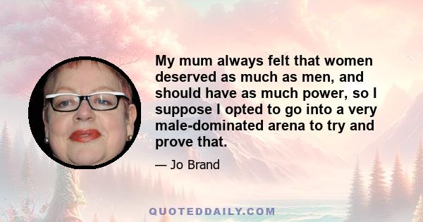 My mum always felt that women deserved as much as men, and should have as much power, so I suppose I opted to go into a very male-dominated arena to try and prove that.