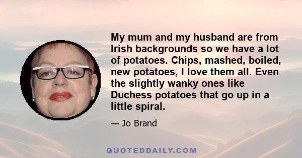 My mum and my husband are from Irish backgrounds so we have a lot of potatoes. Chips, mashed, boiled, new potatoes, I love them all. Even the slightly wanky ones like Duchess potatoes that go up in a little spiral.